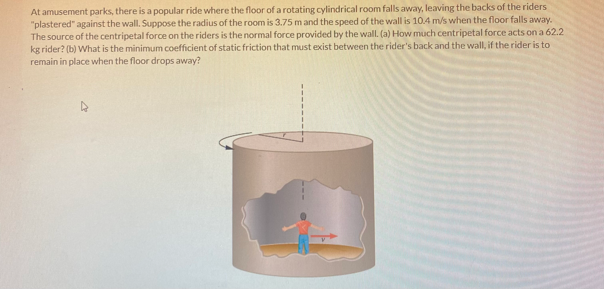 At amusement parks, there is a popular ride where the floor of a rotating cylindrical room falls away, leaving the backs of the riders
"plastered" against the wall. Suppose the radius of the room is 3.75 m and the speed of the wall is 10.4 m/s when the floor falls away.
The source of the centripetal force on the riders is the normal force provided by the wall. (a) How much centripetal force acts on a 62.2
kg rider? (b) What is the minimum coefficient of static friction that must exist between the rider's back and the wall, if the rider is to
remain in place when the floor drops away?