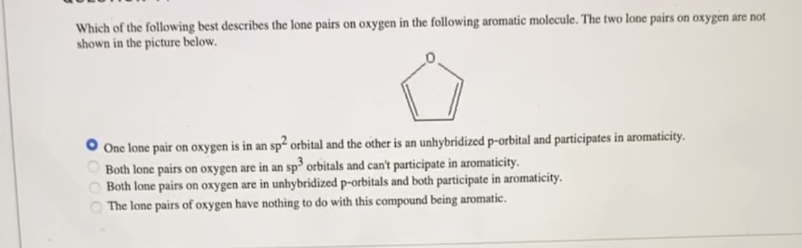 Which of the following best describes the lone pairs on oxygen in the following aromatic molecule. The two lone pairs on oxygen are not
shown in the picture below.
One lone pair on oxygen is in an sp² orbital and the other is an unhybridized p-orbital and participates in aromaticity.
Both lone pairs on oxygen are in an sp3 orbitals and can't participate in aromaticity.
Both lone pairs on oxygen are in unhybridized p-orbitals and both participate in aromaticity.
The lone pairs of oxygen have nothing to do with this compound being aromatic.