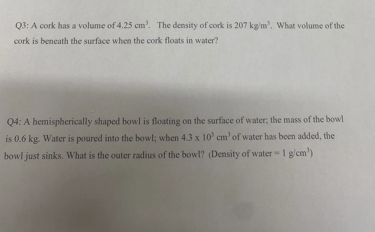 Q3: A cork has a volume of 4.25 cm. The density of cork is 207 kg/m. What volume of the
cork is beneath the surface when the cork floats in water?
Q4: A hemispherically shaped bowl is floating on the surface of water; the mass of the bowl
is 0.6 kg. Water is poured into the bowl; when 4.3 x 10 cm of water has been added, the
bowl just sinks. What is the outer radius of the bowl? (Density of water = 1 g/cm')
