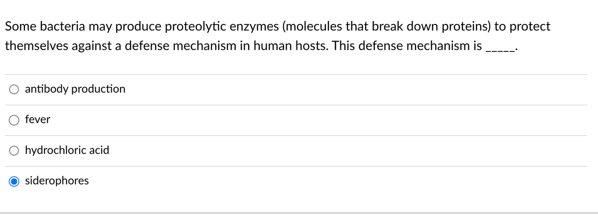 Some bacteria may produce proteolytic enzymes (molecules that break down proteins) to protect
themselves against a defense mechanism in human hosts. This defense mechanism is
antibody production
fever
O hydrochloric acid
siderophores