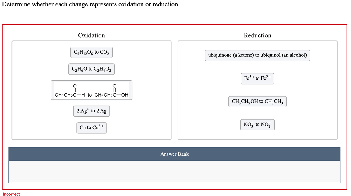 Determine whether each change represents oxidation or reduction.
Incorrect
Oxidation
C6H₁2O6 to CO₂
C₂H₂O to C₂H4O2
CH3 CH₂ C-H to CH3 CH2 C-OH
2 Ag+ to 2 Ag
Cu to Cu²+
Answer Bank
Reduction
ubiquinone (a ketone) to ubiquinol (an alcohol)
Fe³+ to Fe²+
CH₂CH₂OH to CH3 CH3
NO3 to NO₂