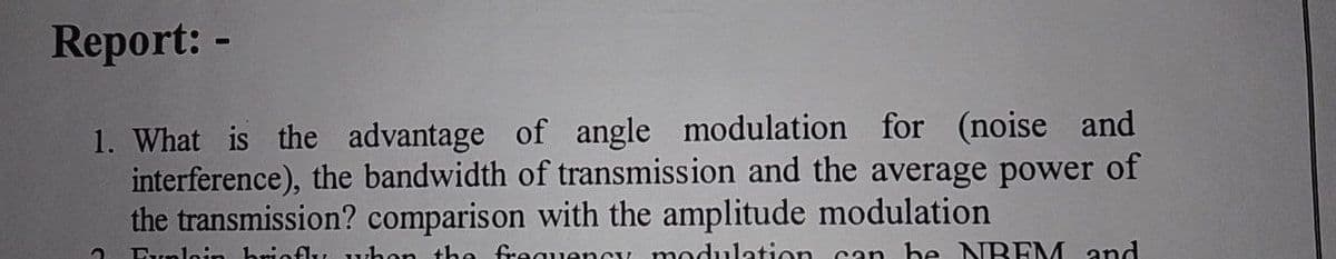 Report: -
1. What is the advantage of angle modulation for (noise and
interference), the bandwidth of transmission and the average power of
the transmission? comparison with the amplitude modulation
? Eunloin briefly when the frequency modulation can be NREM and