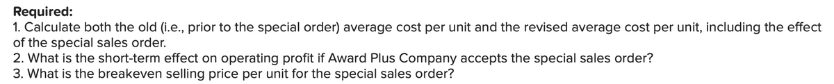 Required:
1. Calculate both the old (i.e., prior to the special order) average cost per unit and the revised average cost per unit, including the effect
of the special sales order.
2. What is the short-term effect on operating profit if Award Plus Company accepts the special sales order?
3. What is the breakeven selling price per unit for the special sales order?