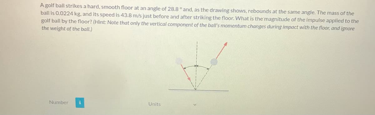 A golf ball strikes a hard, smooth floor at an angle of 28.8° and, as the drawing shows, rebounds at the same angle. The mass of the
ball is 0.0224 kg, and its speed is 43.8 m/s just before and after striking the floor. What is the'magnitude of the impulse applied to the
golf ball by the floor? (Hint: Note that only the vertical component of the ball's momentum changes during impact with the floor, and ignore
the weight of the ball.)
Number
Units
