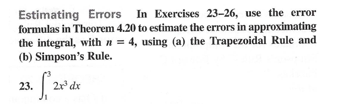 Estimating Errors In Exercises 23-26, use the error
formulas in Theorem 4.20 to estimate the errors in approximating
the integral, with n = 4, using (a) the Trapezoidal Rule and
(b) Simpson's Rule.
23.
2x dx
