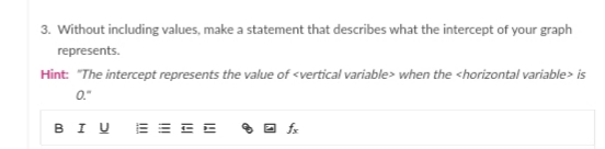 3. Without including values, make a statement that describes what the intercept of your graph
represents.
Hint: "The intercept represents the value of <vertical variable> when the <horizontal variable> is
0."
BIU
E = E E
