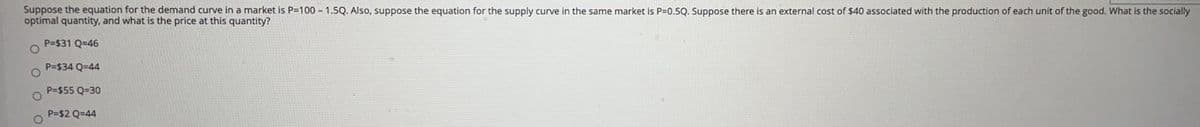 Suppose the equation for the demand curve in a market is P=100 - 1.5Q. Also, suppose the equation for the supply curve in the same market is P=0.5Q. Suppose there is an external cost of $40 associated with the production of each unit of the good. What is the socially
optimal quantity, and what is the price at this quantity?
P=$31 Q=46
P=$34 Q=44
P=$55 Q=30
P=$2 Q=44
O.
