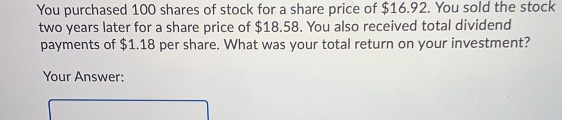 You purchased 100 shares of stock for a share price of $16.92. You sold the stock
two years later for a share price of $18.58. You also received total dividend
payments of $1.18 per share. What was your total return on your investment?
Your Answer:
