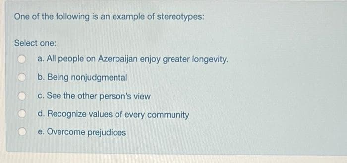 One of the following is an example of stereotypes:
Select one:
a. All people on Azerbaijan enjoy greater longevity.
b. Being nonjudgmental
c. See the other person's view
d. Recognize values of every community
e. Overcome prejudices
