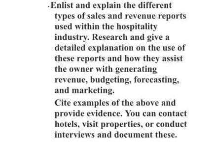 Enlist and explain the different
types of sales and revenue reports
used within the hospitality
industry. Research and give a
detailed explanation on the use of
these reports and how they assist
the owner with generating
revenue, budgeting, forecasting,
and marketing.
Cite examples of the above and
provide evidence. You can contact
hotels, visit properties, or conduct
interviews and document these.
