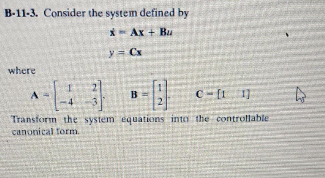 B-11-3. Consider the system defined by
X- Ax + Bu
y = Cx
where
B =
C - [1 1]
-3
Transform the system equations into the controllable
canonical form.
