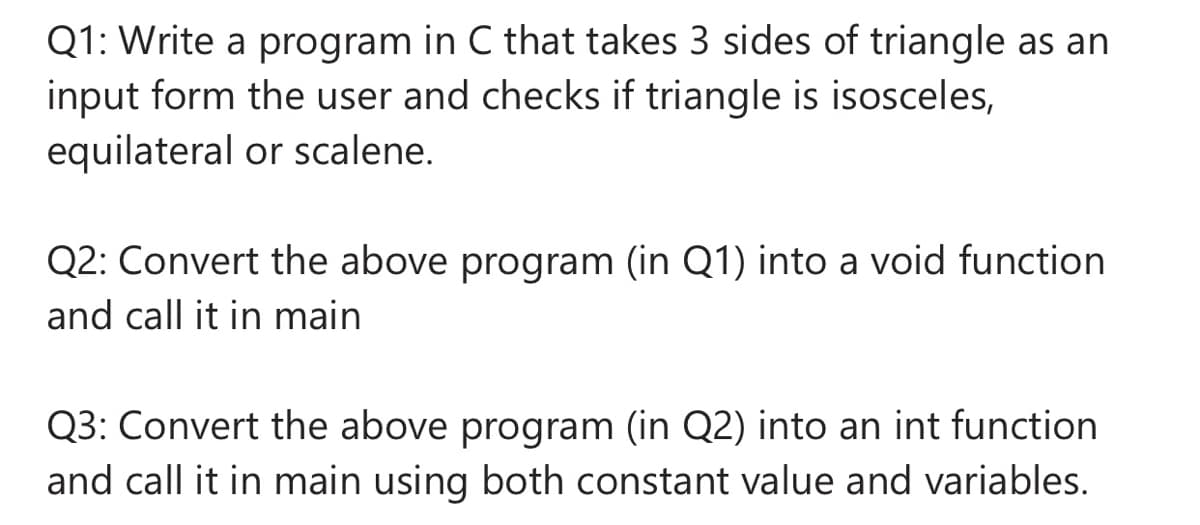 Q1: Write a program in C that takes 3 sides of triangle as an
input form the user and checks if triangle is isosceles,
equilateral or scalene.
Q2: Convert the above program (in Q1) into a void function
and call it in main
Q3: Convert the above program (in Q2) into an int function
and call it in main using both constant value and variables.
