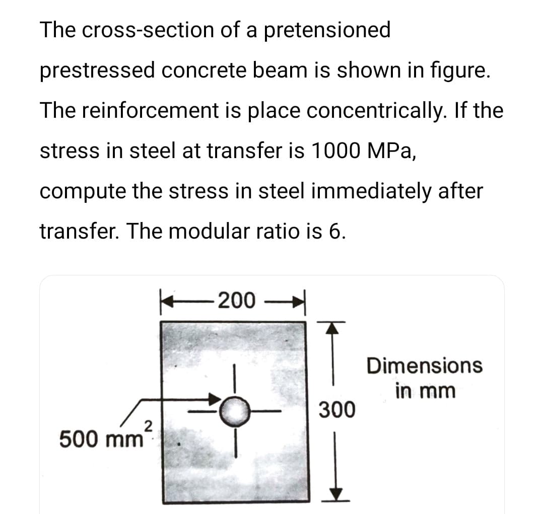 The cross-section of a pretensioned
prestressed concrete beam is shown in figure.
The reinforcement is place concentrically. If the
stress in steel at transfer is 1000 MPa,
compute the stress in steel immediately after
transfer. The modular ratio is 6.
200
Dimensions
in mm
300
2
500 mm
