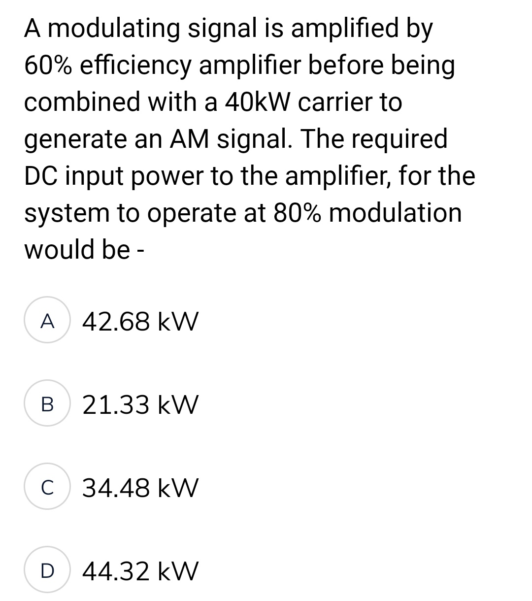 A modulating signal is amplified by
60% efficiency amplifier before being
combined with a 40kW carrier to
generate an AM signal. The required.
DC input power to the amplifier, for the
system to operate at 80% modulation
would be -
A 42.68 kW
B
21.33 kW
C 34.48 kW
D 44.32 kW