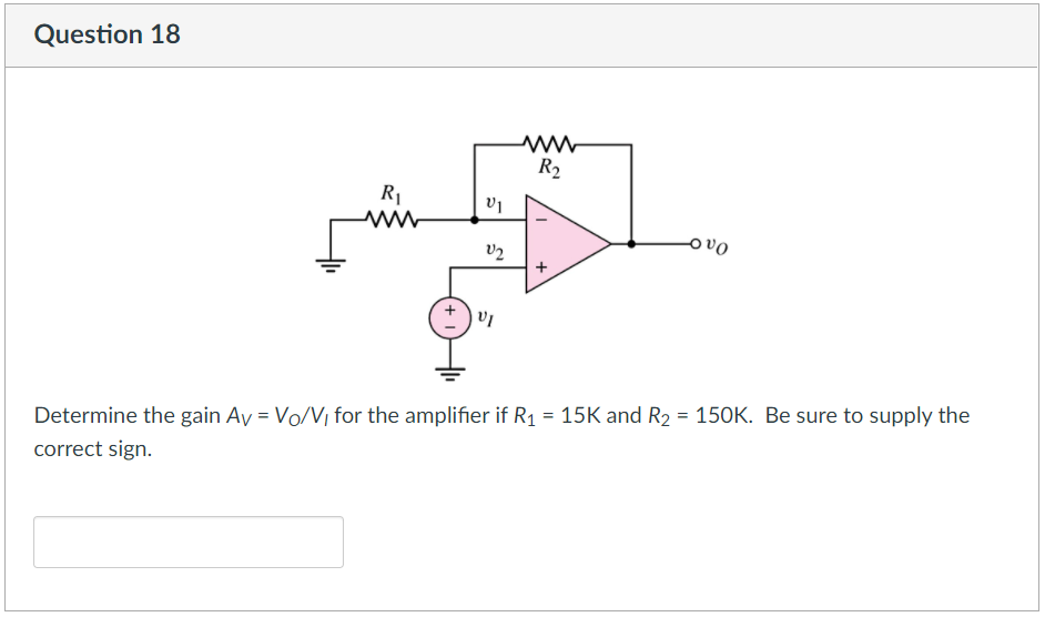 Question 18
[
R₁
V1
V2
VI
www
R₂
T
x
Ovo
Determine the gain Av = Vo/V, for the amplifier if R₁ = 15K and R₂ = 150K. Be sure to supply the
correct sign.