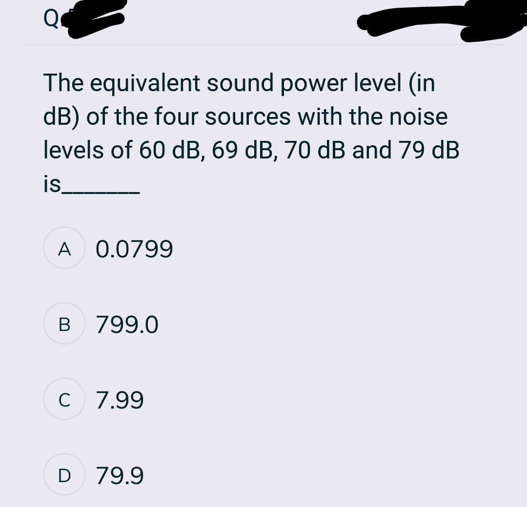 Q
The equivalent sound power level (in
dB) of the four sources with the noise
levels of 60 dB, 69 dB, 70 dB and 79 dB
is
A 0.0799
B
799.0
C 7.99
с
D 79.9