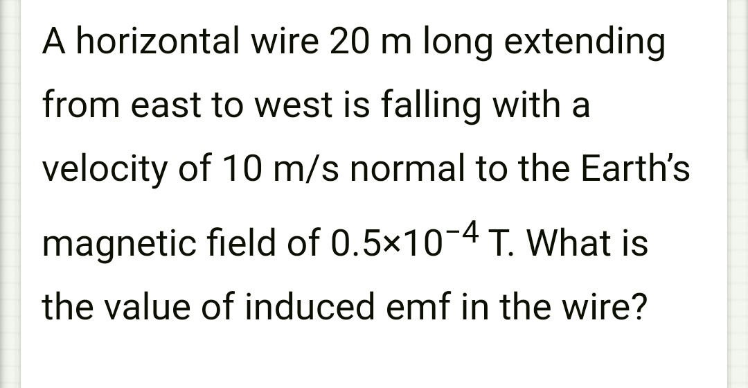 A horizontal wire 20 m long extending
from east to west is falling with a
velocity of 10 m/s normal to the Earth's
magnetic field of 0.5×10-4 T. What is
the value of induced emf in the wire?