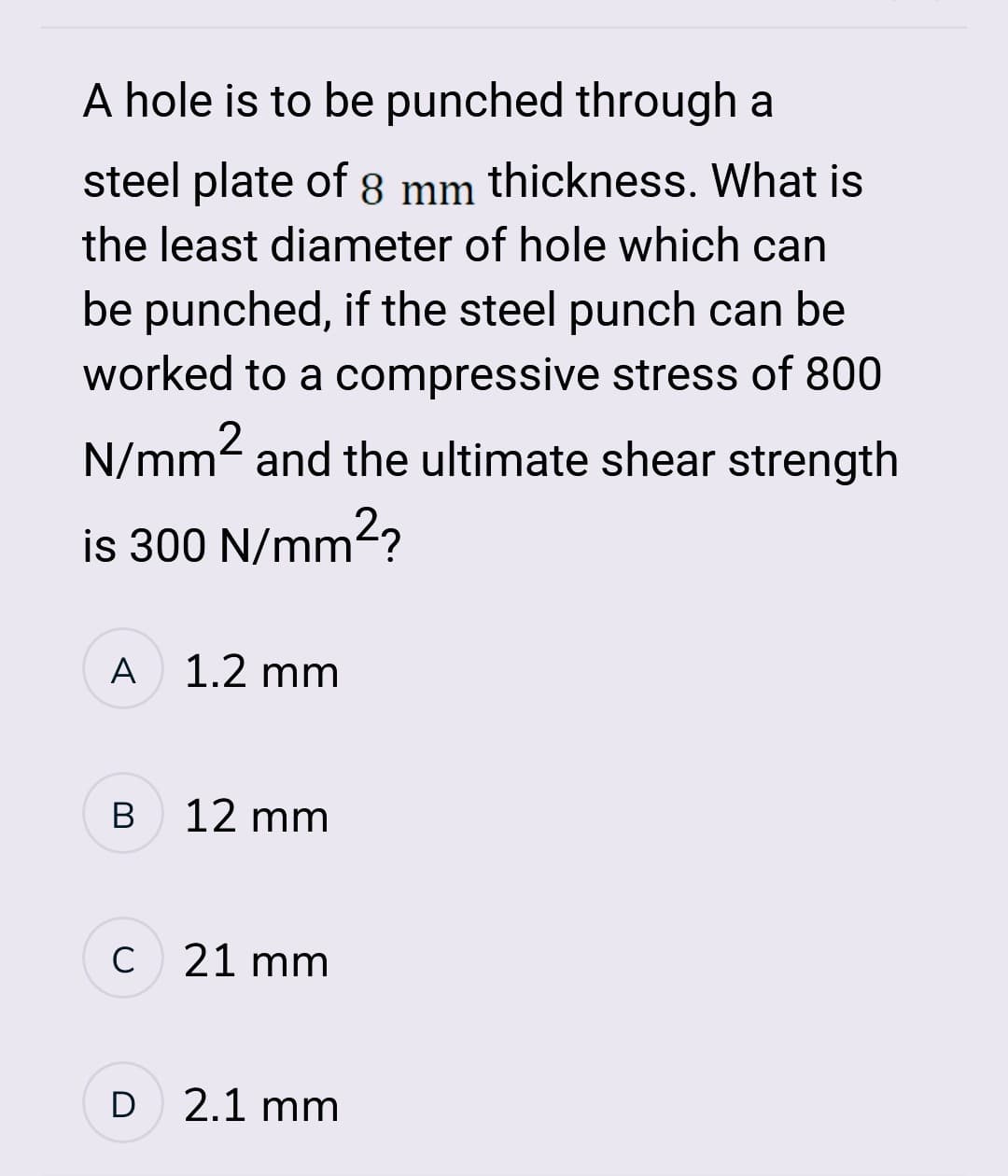 A hole is to be punched through a
steel plate of 8 mm thickness. What is
the least diameter of hole which can
be punched, if the steel punch can be
worked to a compressive stress of 800
N/mm² and the ultimate shear strength
is 300 N/mm²?
A 1.2 mm
B
12 mm
C 21 mm
D
2.1 mm