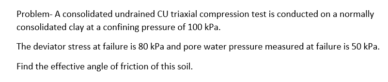 Problem- A consolidated undrained CU triaxial compression test is conducted on a normally
consolidated clay at a confining pressure of 100 kPa.
The deviator stress at failure is 80 kPa and pore water pressure measured at failure is 50 kPa.
Find the effective angle of friction of this soil.