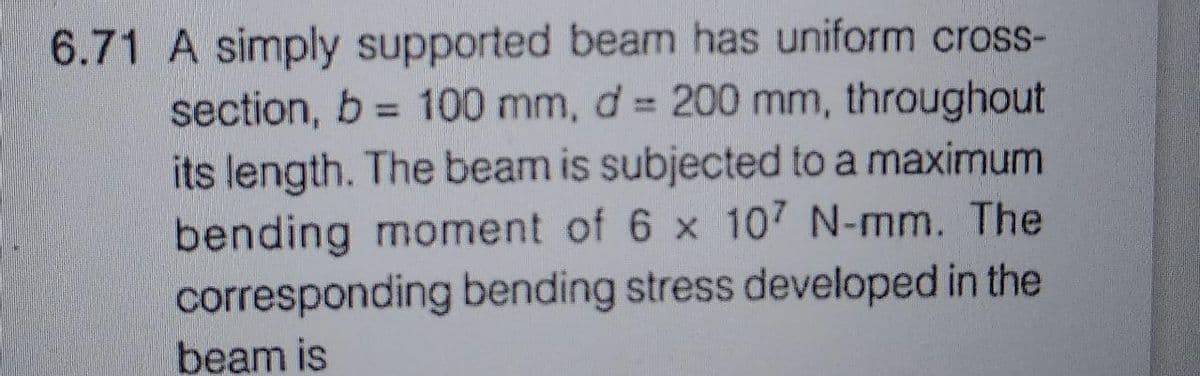 6.71 A simply supported beam has uniform cross-
section, b= 100 mm, d = 200 mm, throughout
its length. The beam is subjected to a maximum
bending moment of 6 x 107 N-mm. The
corresponding bending stress developed in the
beam is