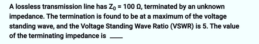 A lossless transmission line has Z₁ = 100 Q, terminated by an unknown
impedance. The termination is found to be at a maximum of the voltage
standing wave, and the Voltage Standing Wave Ratio (VSWR) is 5. The value
of the terminating impedance is
