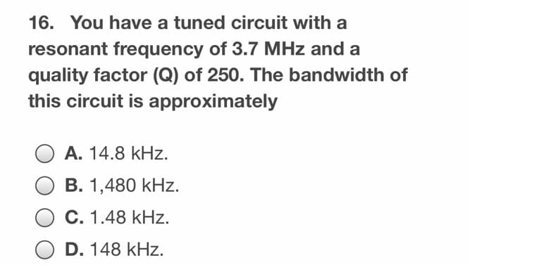 16. You have a tuned circuit with a
resonant frequency of 3.7 MHz and a
quality factor (Q) of 250. The bandwidth of
this circuit is approximately
O A. 14.8 kHz.
B. 1,480 kHz.
C. 1.48 kHz.
O D. 148 kHz.