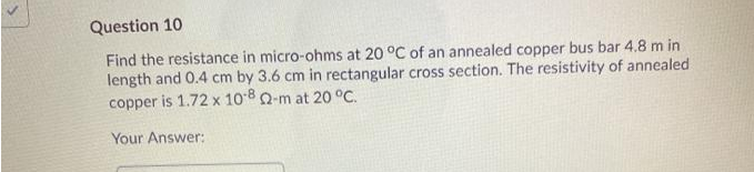 Question 10
Find the resistance in micro-ohms at 20 °C of an annealed copper bus bar 4.8 m in
length and 0.4 cm by 3.6 cm in rectangular cross section. The resistivity of annealed
copper is 1.72 x 10-8 Q-m at 20 °C.
Your Answer: