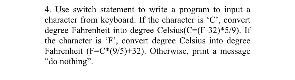 4. Use switch statement to write a program to input a
character from keyboard. If the character is 'C', convert
degree Fahrenheit into degree Celsius(C=(F-32)*5/9). If
the character is 'F', convert degree Celsius into degree
Fahrenheit (F=C*(9/5)+32). Otherwise, print a message
"do nothing".
