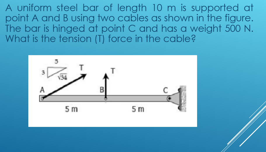 A uniform steel bar of length 10 m is supported at
point A and B using two cables as shown in the figure.
The bar is hinged at point C and has a weight 500 N.
What is the tension (T) force in the cable?
3
T
A
B
5 m
5 m
