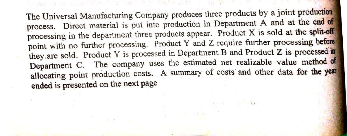 The Universal Manufacturing Company produces three products by a joint producțion
process. Direct material is put into production in Department A and at the end of
processing in the department three products appear. Product X is sold at the split-off
point with no further processing. Product Y and Z require further processing before
they.are sold. Product Y is processed in Department B and Product Z is processed in
Department C. The company uses the estimated net realizable value method of
allocating point production costs. A summary of costs and other data for the year
ended is presented on the next page
