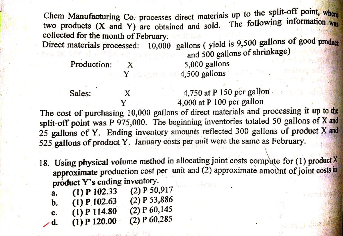 Chem Manufacturing Co. processes direct materials up to the split-off point, where
two products (X and Y) are obtained and sold. The following information was
collected for the month of February.
Direct materials processed: 10,000 gallons ( yield is 9,500 gallons of good product
and 500 gallons of shrinkage)
5,000 gallons
4,500 gallons
Production:
Y.
Sales:
4,750 at P 150 per gallon
4,000 at P 100 per gallon
Y
The cost of purchasing 10,000 gallons of direct materials and processing it up to the
split-off point was P 975,000. The beginning inventories totaled 50 gallons of X and
25 gallons of Y. Ending inventory amounts reflected 300 gallons of product X and
525 gallons of product Y. January costs per unit were the same as February.
18. Using physical volume method in allocating joint costs compute for (1) product X
approximate production cost per unit and (2) approximate amount of joint costs in
product Y's ending inventory.
(1) Р 102.33
b.
(2) Р 50,917
(2) Р 53,886
(2) Р 60,145
(2) Р 60,285
а.
(1) Р 102.63
(1) P 114.80
(1) P 120.00
C.
d.
