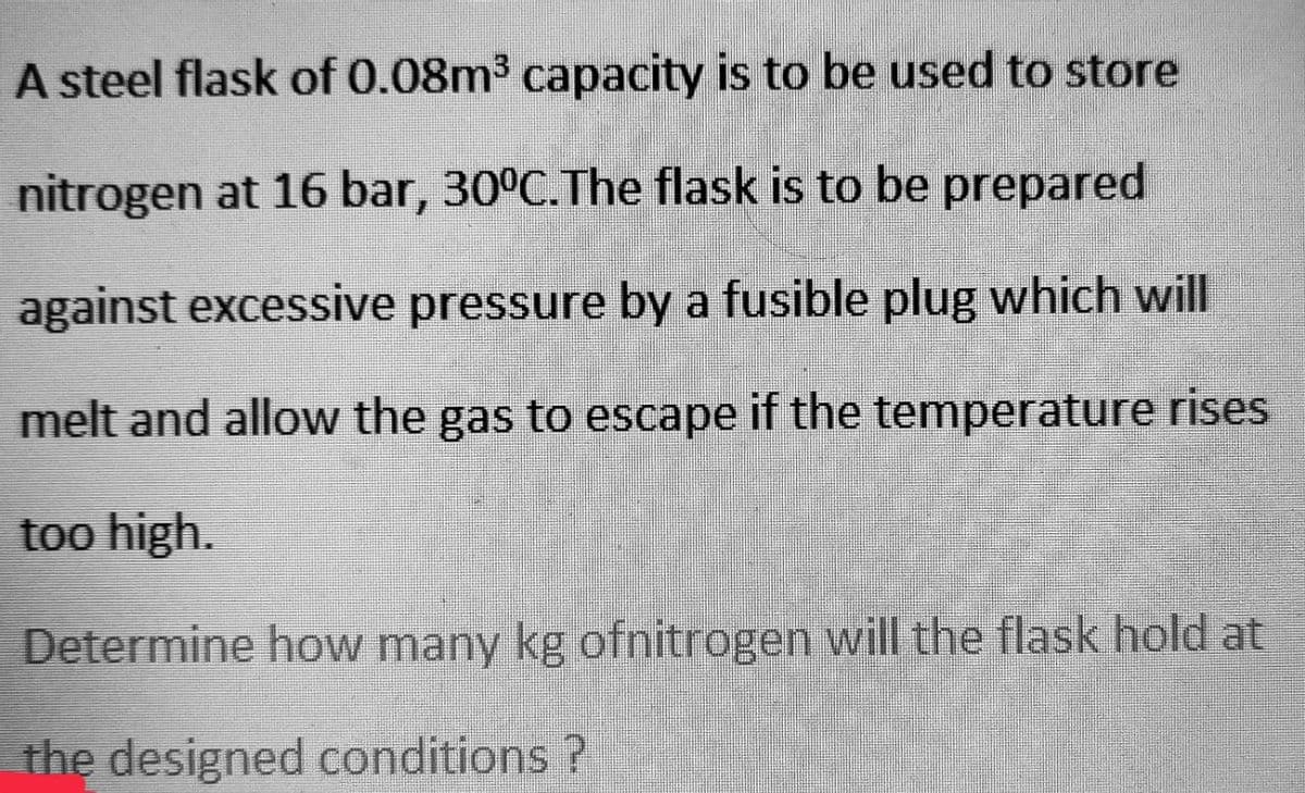 A steel flask of 0.08m³ capacity is to be used to store
nitrogen at 16 bar, 30°C. The flask is to be prepared
against excessive pressure by a fusible plug which will
melt and allow the gas to escape if the temperature rises
too high.
Determine how many kg ofnitrogen will the flask hold at
the designed conditions ?