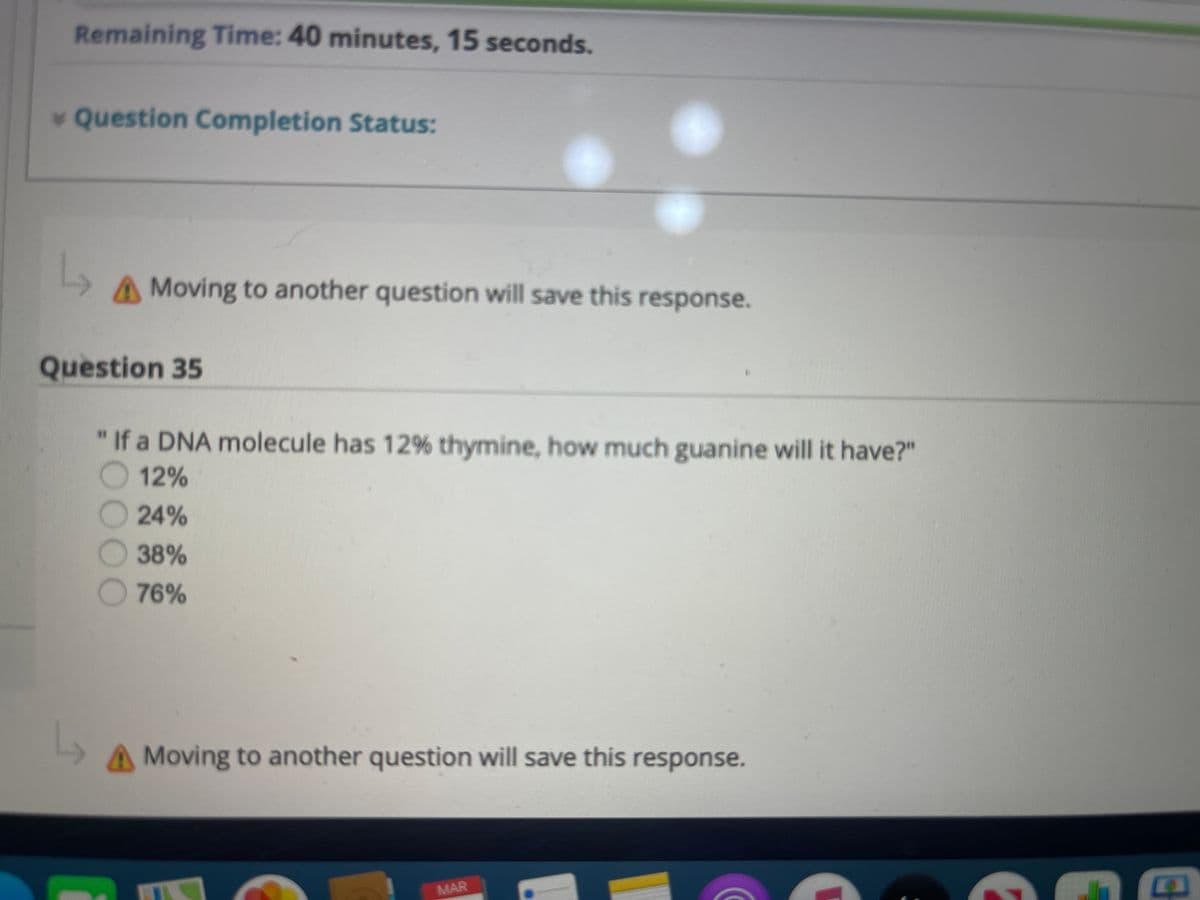 Remaining Time: 40 minutes, 15 seconds.
v Question Completion Status:
A Moving to another question will save this response.
Question 35
"If a DNA molecule has 12% thymine, how much guanine will it have?"
12%
24%
38%
76%
A Moving to another question will save this response.
MAR
