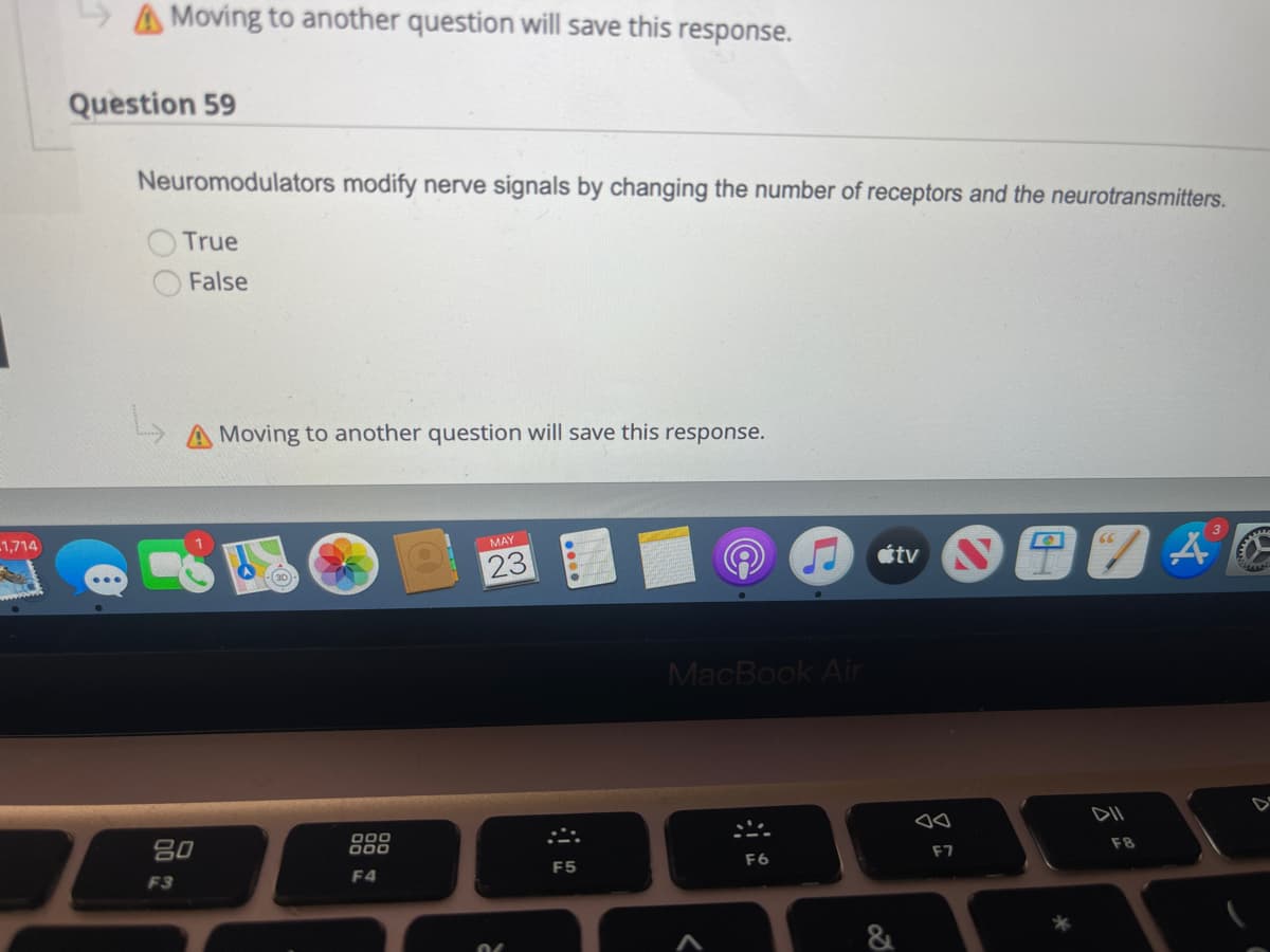 1,714
A Moving to another question will save this response.
Question 59
Neuromodulators modify nerve signals by changing the number of receptors and the neurotransmitters.
True
False
Moving to another question will save this response.
MAY
(30)
23
TAG
DII
80
F3
000
000
F4
F5
(C
MacBook Air
F6
átv
JA
F7
F8