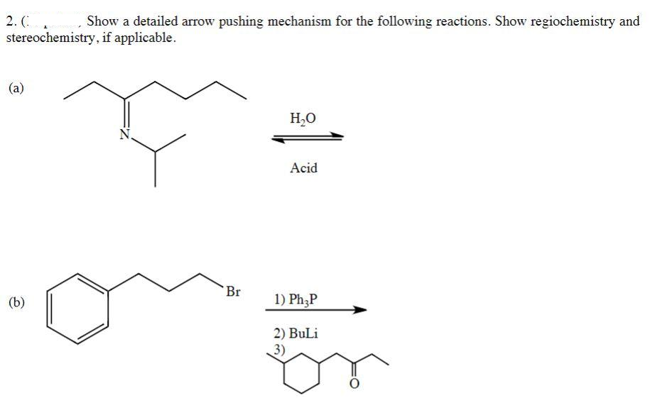 2. (.
stereochemistry, if applicable.
Show a detailed arrow pushing mechanism for the following reactions. Show regiochemistry and
(a)
H,O
Acid
Br
(b)
1) Ph,P
2) BuLi
3)
