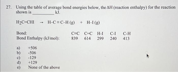 27. Using the table of average bond energies below, the AH (reaction enthalpy) for the reaction
shown is
kJ.
H2C=CHI
H-C = C-H (g) + H-I (g)
Bond:
C=C C=C H-I
839
C-I
С-Н
Bond Enthalpy (kJ/mol):
614
299
240
413
a)
b)
+506
-506
-129
+129
None of the above
