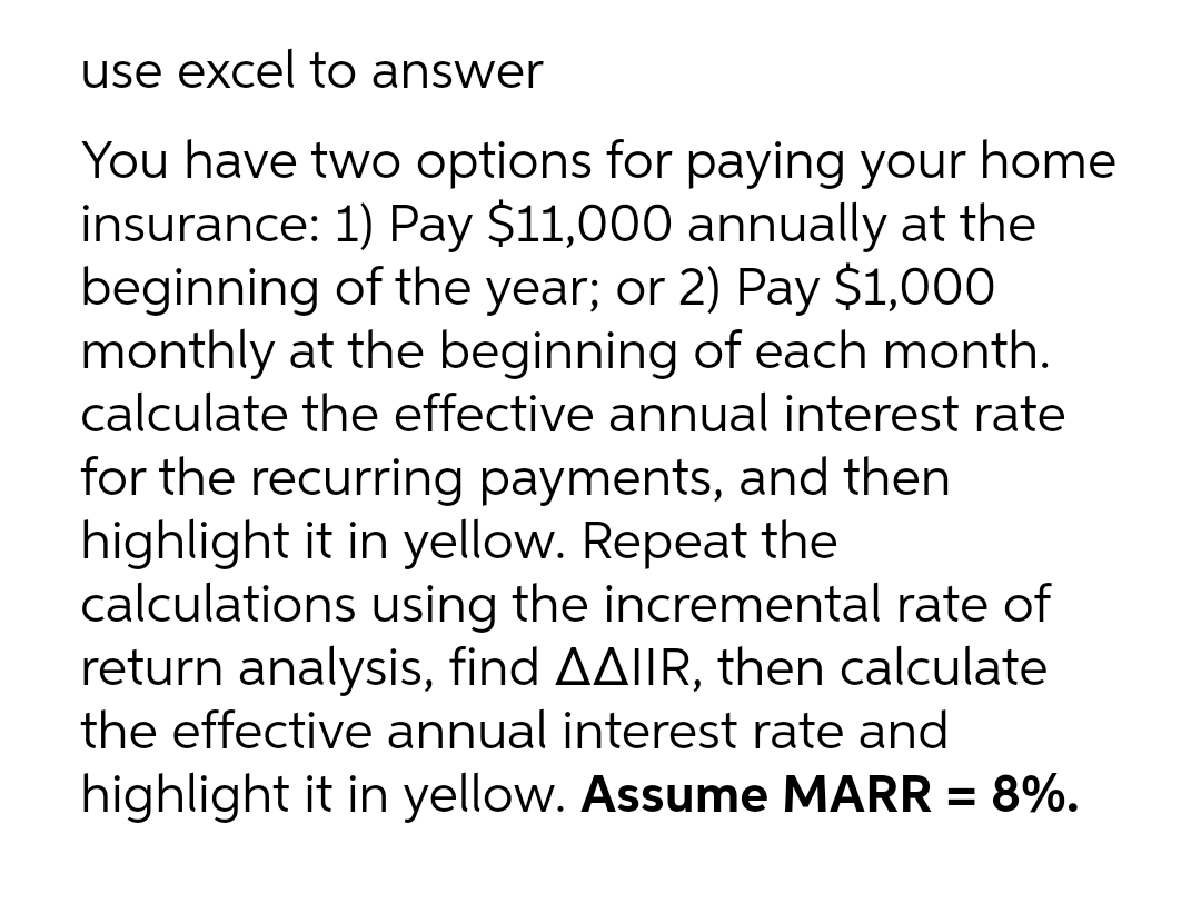 use excel to answer
You have two options for paying your home
insurance: 1) Pay $11,000 annually at the
beginning of the year; or 2) Pay $1,000
monthly at the beginning of each month.
calculate the effective annual interest rate
for the recurring payments, and then
highlight it in yellow. Repeat the
calculations using the incremental rate of
return analysis, find AAIIR, then calculate
the effective annual interest rate and
highlight it in yellow. Assume MARR = 8%.
