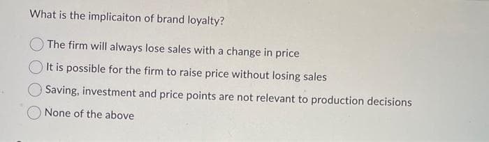 What is the implicaiton of brand loyalty?
The firm will always lose sales with a change in price
It is possible for the firm to raise price without losing sales
Saving, investment and price points are not relevant to production decisions
None of the above