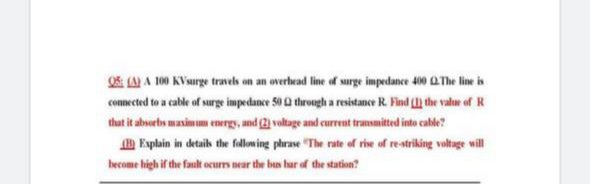 OS: (A A 100 KVaurge travehs on an overhead line of surge impedance 40 a The line is
conmected to a cable of surge impedance 50 Q through a resistance R. Find () the valur of R
that it aboerbs masimum energy, and (2) voltage and current transmitted into cable?
Explain in detailh the folloming phrase "The rate of rie of restriking voltage will
become high if the fault ocurrs near the bus har of the station?
