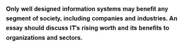 Only well designed information systems may benefit any
segment of society, including companies and industries. An
essay should discuss IT's rising worth and its benefits to
organizations and sectors.