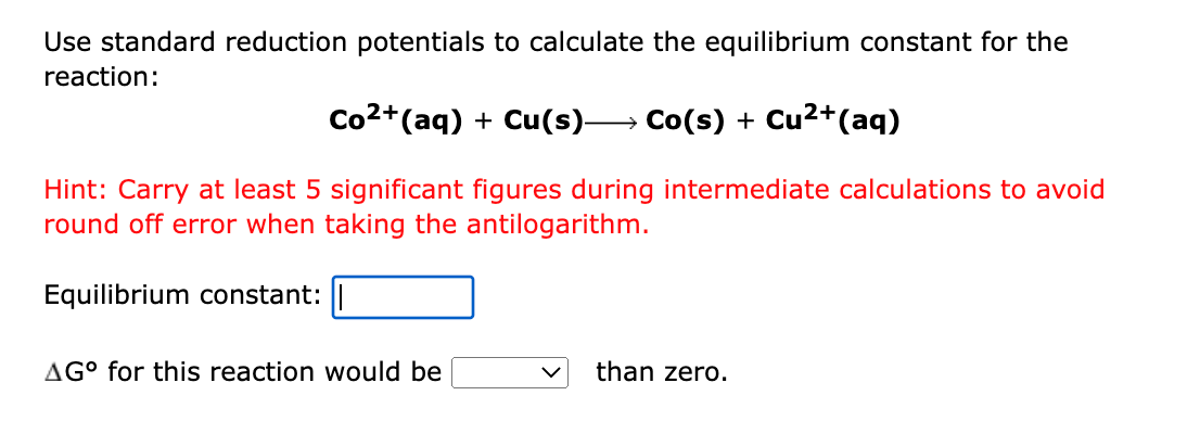 Use standard reduction potentials to calculate the equilibrium constant for the
reaction:
Co2+(aq) + Cu(s)→ Co(s) + Cu2+(aq)
Hint: Carry at least 5 significant figures during intermediate calculations to avoid
round off error when taking the antilogarithm.
Equilibrium constant:
AG° for this reaction would be
than zero.
