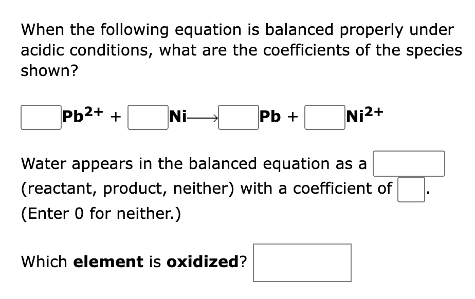 When the following equation is balanced properly under
acidic conditions, what are the coefficients of the species
shown?
Pb2+ +
Ni-
Pь +
Ni2+
Water appears in the balanced equation as a
(reactant, product, neither) with a coefficient of
(Enter 0 for neither.)
Which element is oxidized?
