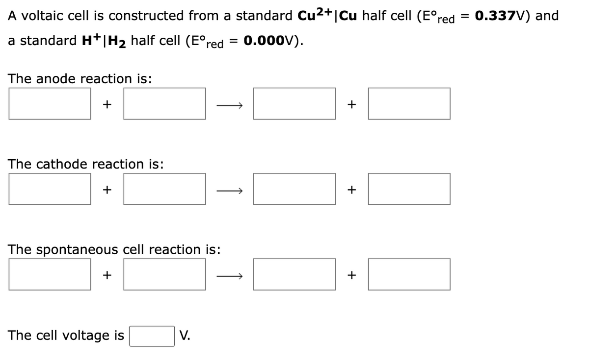 A voltaic cell is constructed from a standard Cu2+|Cu half cell (E°red
0.337V) and
%D
a standard H+|H2 half cell (E°red
0.000V).
%3|
The anode reaction is:
+
+
The cathode reaction is:
+
The spontaneous cell reaction is:
+
+
|
The cell voltage is
V.
+
↑

