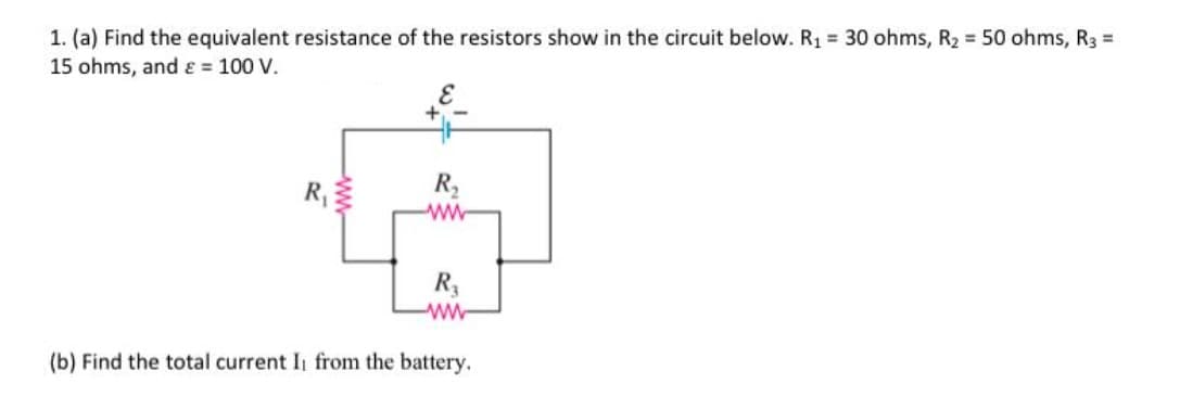 1. (a) Find the equivalent resistance of the resistors show in the circuit below. R1 = 30 ohms, R2 50 ohms, R3 =
15 ohms, and ɛ = 100 V.
R
R2
R,
(b) Find the total current I from the battery.
ww
