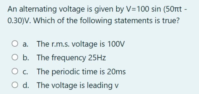 An alternating voltage is given by V=100 sin (50Ttt -
0.30)V. Which of the following statements is true?
O a.
The r.m.s. voltage is 100V
O b. The frequency 25HZ
O c.
The periodic time is 20ms
O d. The voltage is leading v
