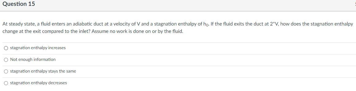 Question 15
At steady state, a fluid enters an adiabatic duct at a velocity of V and a stagnation enthalpy of ho. If the fluid exits the duct at 2*V, how does the stagnation enthalpy
change at the exit compared to the inlet? Assume no work is done on or by the fluid.
O stagnation enthalpy increases
O Not enough information
O stagnation enthalpy stays the same
O stagnation enthalpy decreases
