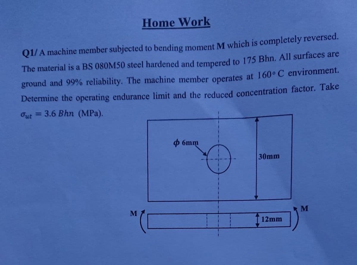 Home Work
Q1/ A machine member subjected to bending moment M which is completely reversed.
The material is a BS 080M50 steel hardened and tempered to 175 Bhn. All surfaces are
ground and 99% reliability. The machine member operates at 160° C environment.
Determine the operating endurance limit and the reduced concentration factor. Take
Out
= 3.6 Bhn (MPa).
O 6mm
30mm
T 12mm
