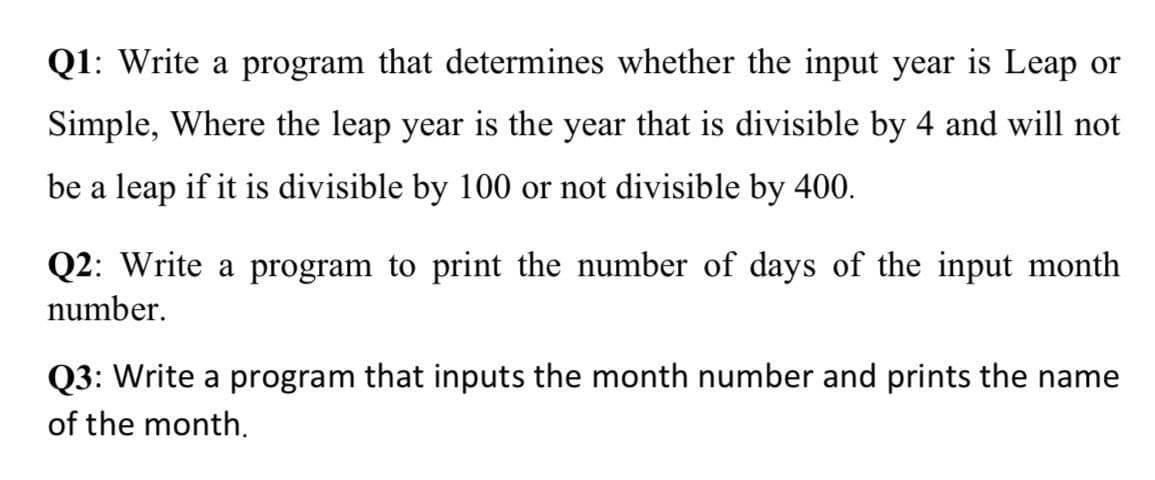 Q1: Write a program that determines whether the input year is Leap or
Simple, Where the leap year is the year that is divisible by 4 and will not
be a leap if it is divisible by 100 or not divisible by 400.
Q2: Write a program to print the number of days of the input month
number.
Q3: Write a program that inputs the month number and prints the name
of the month.
