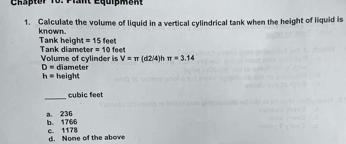 ment
1. Calculate the volume of liquid in a vertical cylindrical tank when the height of liquid is
known.
Tank height = 15 feet
Tank diameter = 10 feet
Volume of cylinder is V = T (d2/4)h π = 3.14
D= diameter
h = height
cubic feet
a. 236
b.
1766
emil to boneq pool s
sauso vom pulwellot
C. 1178
d. None of the above
vlev ogieros
doinW
Tansiq Isbimerio is betoogeni viriguoso) ed arist bluorla notto woH.Oh
up 0
169 Viva
d
2160
o18 d
.5