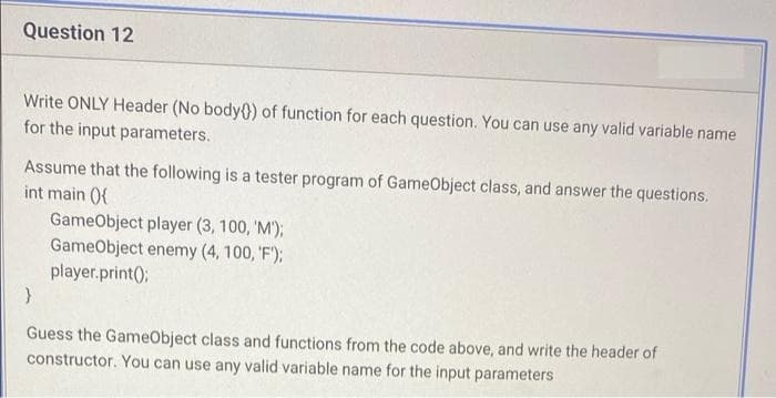 Question 12
Write ONLY Header (No body0) of function for each question. You can use any valid variable name
for the input parameters.
Assume that the following is a tester program of GameObject class, and answer the questions.
int main (0{
GameObject player (3, 100, 'M');
GameObject enemy (4, 100, 'F');
player.print();
Guess the GameObject class and functions from the code above, and write the header of
constructor. You can use any valid variable name for the input parameters

